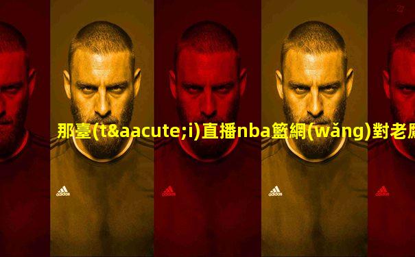 那臺(tái)直播nba籃網(wǎng)對老鷹
